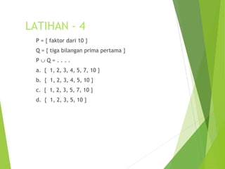 LATIHAN - 4 
P = { faktor dari 10 } 
Q = { tiga bilangan prima pertama } 
P È Q = . . . . 
a. { 1, 2, 3, 4, 5, 7, 10 } 
b. { 1, 2, 3, 4, 5, 10 } 
c. { 1, 2, 3, 5, 7, 10 } 
d. { 1, 2, 3, 5, 10 } 
 