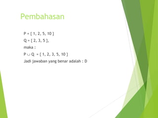 Pembahasan 
P = { 1, 2, 5, 10 } 
Q = { 2, 3, 5 }, 
maka : 
P È Q = { 1, 2, 3, 5, 10 } 
Jadi jawaban yang benar adalah : D 
 