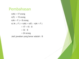 Pembahasan 
n(M) = 17 orang 
n(F) = 15 orang 
n(M Ç F ) = 8 orang 
n( M È F ) = n(M) + n(F) – n(M Ç F ) 
= 17 + 15 – 8 
= 32 – 8 
= 24 orang 
Jadi jawaban yang benar adalah : B 
 
