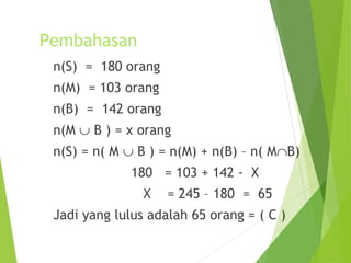 Pembahasan 
n(S) = 180 orang 
n(M) = 103 orang 
n(B) = 142 orang 
n(M È B ) = x orang 
n(S) = n( M È B ) = n(M) + n(B) – n( MÇB) 
180 = 103 + 142 - X 
X = 245 – 180 = 65 
Jadi yang lulus adalah 65 orang = ( C ) 
 