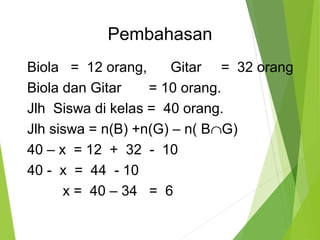 Pembahasan 
Biola = 12 orang, Gitar = 32 orang 
Biola dan Gitar = 10 orang. 
Jlh Siswa di kelas = 40 orang. 
Jlh siswa = n(B) +n(G) – n( BÇG) 
40 – x = 12 + 32 - 10 
40 - x = 44 - 10 
x = 40 – 34 = 6 
 