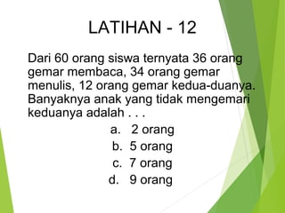 LATIHAN - 12 
Dari 60 orang siswa ternyata 36 orang 
gemar membaca, 34 orang gemar 
menulis, 12 orang gemar kedua-duanya. 
Banyaknya anak yang tidak mengemari 
keduanya adalah . . . 
a. 2 orang 
b. 5 orang 
c. 7 orang 
d. 9 orang 
 