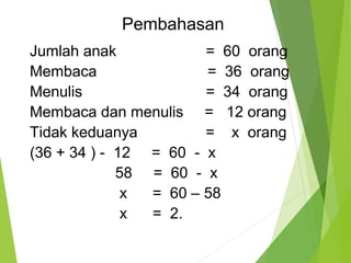 Pembahasan 
Jumlah anak = 60 orang 
Membaca = 36 orang 
Menulis = 34 orang 
Membaca dan menulis = 12 orang 
Tidak keduanya = x orang 
(36 + 34 ) - 12 = 60 - x 
58 = 60 - x 
x = 60 – 58 
x = 2. 
 