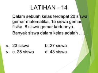LATIHAN - 14 
Dalam sebuah kelas terdapat 20 siswa 
gemar matematika, 15 siswa gemar 
fisika, 8 siswa gemar keduanya. 
Banyak siswa dalam kelas adalah . . . . 
a. 23 siswa b. 27 siswa 
b. c. 28 siswa d. 43 siswa 
 