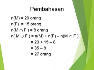 Pembahasan 
n(M) = 20 orang 
n(F) = 15 orang 
n(M Ç F ) = 8 orang 
n( M È F ) = n(M) + n(F) – n(M Ç F ) 
= 20 + 15 – 8 
= 35 – 8 
= 27 orang 
 