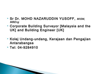  Sr Dr. MOHD NAZARUDDIN YUSOFF, MISM,
MBEng
 Corporate Building Surveyor [Malaysia and the
UK] and Building Engineer [UK]
 Kolej Undang-undang, Kerajaan dan Pengajian
Antarabangsa
 Tel: 04-9284910
 