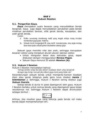 1
BAB V
Hukum Newton
5.1. Pengertian Gaya.
Gaya merupakan suatu besaran yang menyebabkan benda
bergerak. Gaya juga dapat menyebabkan perubahan pada benda
misalnya perubahan bentuk, sifat gerak benda, kecepatan, dan
arah gerak benda.
Contoh :
a. Ketika seseorang mendorong mobil yang mogok artinya orang tersebut
memberikan gaya pada mobil itu.
b. Sebuah mesin mengangkat lift, atau martil memukul paku, atau angin meniup
daun-daun pada sebuah pohon disebabkan adanya gaya.
Sebuah gaya memiliki nilai dan arah, sehingga merupakan
besaran vektor yang mengikuti aturan-aturan operasi vektor.
 Untuk mengukur besar atau kekuatan gaya, dapat
dilakukan dengan menggunakan Neraca Pegas.
 Satuan Gaya menurut SI adalah Newton (N).
5.2. Hukum I Newton
Hukum I Newton menyatakan bahwa:
“Setiap benda tetap berada dalam keadaan diam atau bergerak
dengan laju tetap, kecuali jika diberi gaya total yang tidak nol.”
Kecenderungan sebuah benda untuk memperta-hankan keadaan
diam atau gerak tetapnya pada garis lurus disebut inersia (
kelembaman ). Sehingga, Hukum I Newton sering disebut juga
Hukum Inersia.
Setiap benda di dunia ini pasti dipengaruhi oleh gaya. Hukum
I Newton berlaku untuk semua benda yang dipengaruhi gaya tetapi
resultannya nol. Sehingga Hukum I Newton dapat dirumuskan
sebagai berikut :
  0F
Artinya, jika resultan gaya yang bekerja pada benda nol maka
benda dapat mempertahankan diri.
 