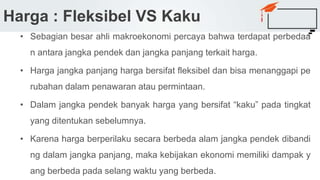 Harga : Fleksibel VS Kaku
• Sebagian besar ahli makroekonomi percaya bahwa terdapat perbedaa
n antara jangka pendek dan jangka panjang terkait harga.
• Harga jangka panjang harga bersifat fleksibel dan bisa menanggapi pe
rubahan dalam penawaran atau permintaan.
• Dalam jangka pendek banyak harga yang bersifat “kaku” pada tingkat
yang ditentukan sebelumnya.
• Karena harga berperilaku secara berbeda alam jangka pendek dibandi
ng dalam jangka panjang, maka kebijakan ekonomi memiliki dampak y
ang berbeda pada selang waktu yang berbeda.
 