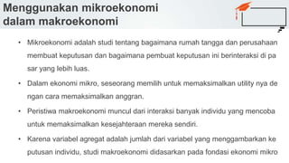 Menggunakan mikroekonomi
dalam makroekonomi
• Mikroekonomi adalah studi tentang bagaimana rumah tangga dan perusahaan
membuat keputusan dan bagaimana pembuat keputusan ini berinteraksi di pa
sar yang lebih luas.
• Dalam ekonomi mikro, seseorang memilih untuk memaksimalkan utility nya de
ngan cara memaksimalkan anggran.
• Peristiwa makroekonomi muncul dari interaksi banyak individu yang mencoba
untuk memaksimalkan kesejahteraan mereka sendiri.
• Karena variabel agregat adalah jumlah dari variabel yang menggambarkan ke
putusan individu, studi makroekonomi didasarkan pada fondasi ekonomi mikro
 