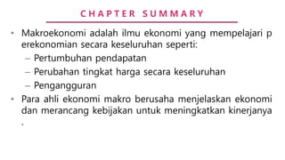 C H A P T E R S U M M A R Y
• Makroekonomi adalah ilmu ekonomi yang mempelajari p
erekonomian secara keseluruhan seperti:
– Pertumbuhan pendapatan
– Perubahan tingkat harga secara keseluruhan
– Pengangguran
• Para ahli ekonomi makro berusaha menjelaskan ekonomi
dan merancang kebijakan untuk meningkatkan kinerjanya
.
 