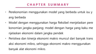 C H A P T E R S U M M A R Y
• Perekonomian menggunakan model yang berbeda untuk isu y
ang berbeda
• Model dengan menggunakan harga fleksibel menjelaskan pere
konomian jangka panjang; model dengan harga yang kaku me
njelaskan ekonomi dalam jangka pendek
• Peristiwa dan kinerja ekonomi makro muncul dari banyak trans
aksi ekonomi mikro, sehingga ekonomi makro menggunakan
banyak alat ekonomi mikro.
 