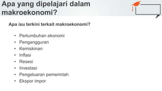 Apa isu terkini terkait makroekonomi?
• Pertumbuhan ekonomi
• Pengangguran
• Kemiskinan
• Inflasi
• Resesi
• Investasi
• Pengeluaran pemerintah
• Ekspor impor
Apa yang dipelajari dalam
makroekonomi?
 