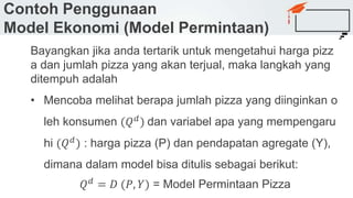 Contoh Penggunaan
Model Ekonomi (Model Permintaan)
Bayangkan jika anda tertarik untuk mengetahui harga pizz
a dan jumlah pizza yang akan terjual, maka langkah yang
ditempuh adalah
• Mencoba melihat berapa jumlah pizza yang diinginkan o
leh konsumen (𝑄 𝑑) dan variabel apa yang mempengaru
hi (𝑄 𝑑) : harga pizza (P) dan pendapatan agregate (Y),
dimana dalam model bisa ditulis sebagai berikut:
𝑄 𝑑 = 𝐷 (𝑃, 𝑌) = Model Permintaan Pizza
 