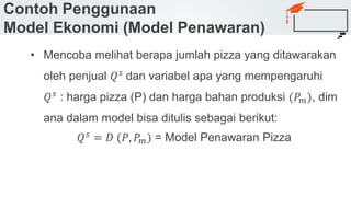 Contoh Penggunaan
Model Ekonomi (Model Penawaran)
• Mencoba melihat berapa jumlah pizza yang ditawarakan
oleh penjual 𝑄 𝑠
dan variabel apa yang mempengaruhi
𝑄 𝑠 : harga pizza (P) dan harga bahan produksi (𝑃𝑚), dim
ana dalam model bisa ditulis sebagai berikut:
𝑄 𝑠 = 𝐷 (𝑃, 𝑃𝑚) = Model Penawaran Pizza
 