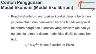 Contoh Penggunaan
Model Ekonomi (Model Ekuilibrium)
• Kondisi ekulibrium merupakan kondisi dimana bertemun
ya permintaan dan penawaran karena terjadi kesepakat
an antara harga dan kuantitas yang ditawarakan dan ya
ng diminta dimana dalam model bisa ditulis sebagai ber
ikut:
𝑄 𝑠 = 𝑄 𝑑= Model Ekuilibrium Pizza
 