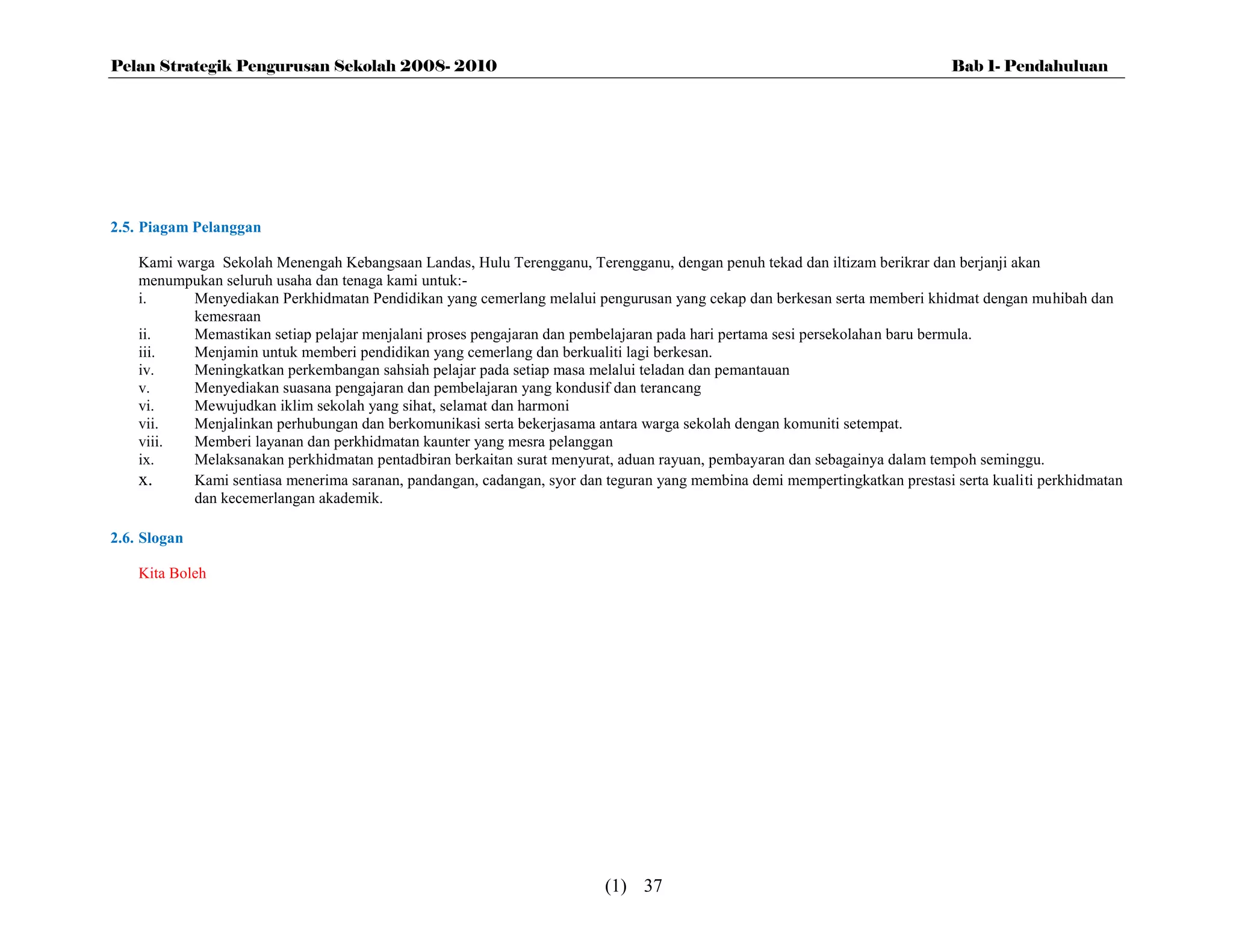 Pelan Strategik Pengurusan Sekolah 2008- 2010                                                                                Bab 1- Pendahuluan




2.5. Piagam Pelanggan

    Kami warga Sekolah Menengah Kebangsaan Landas, Hulu Terengganu, Terengganu, dengan penuh tekad dan iltizam berikrar dan berjanji akan
    menumpukan seluruh usaha dan tenaga kami untuk:-
    i.     Menyediakan Perkhidmatan Pendidikan yang cemerlang melalui pengurusan yang cekap dan berkesan serta memberi khidmat dengan muhibah dan
           kemesraan
    ii.    Memastikan setiap pelajar menjalani proses pengajaran dan pembelajaran pada hari pertama sesi persekolahan baru bermula.
    iii.   Menjamin untuk memberi pendidikan yang cemerlang dan berkualiti lagi berkesan.
    iv.    Meningkatkan perkembangan sahsiah pelajar pada setiap masa melalui teladan dan pemantauan
    v.     Menyediakan suasana pengajaran dan pembelajaran yang kondusif dan terancang
    vi.    Mewujudkan iklim sekolah yang sihat, selamat dan harmoni
    vii.   Menjalinkan perhubungan dan berkomunikasi serta bekerjasama antara warga sekolah dengan komuniti setempat.
    viii.  Memberi layanan dan perkhidmatan kaunter yang mesra pelanggan
    ix.    Melaksanakan perkhidmatan pentadbiran berkaitan surat menyurat, aduan rayuan, pembayaran dan sebagainya dalam tempoh seminggu.
    x.     Kami sentiasa menerima saranan, pandangan, cadangan, syor dan teguran yang membina demi mempertingkatkan prestasi serta kualiti perkhidmatan
           dan kecemerlangan akademik.

2.6. Slogan

    Kita Boleh




                                                                         (1) 37
 