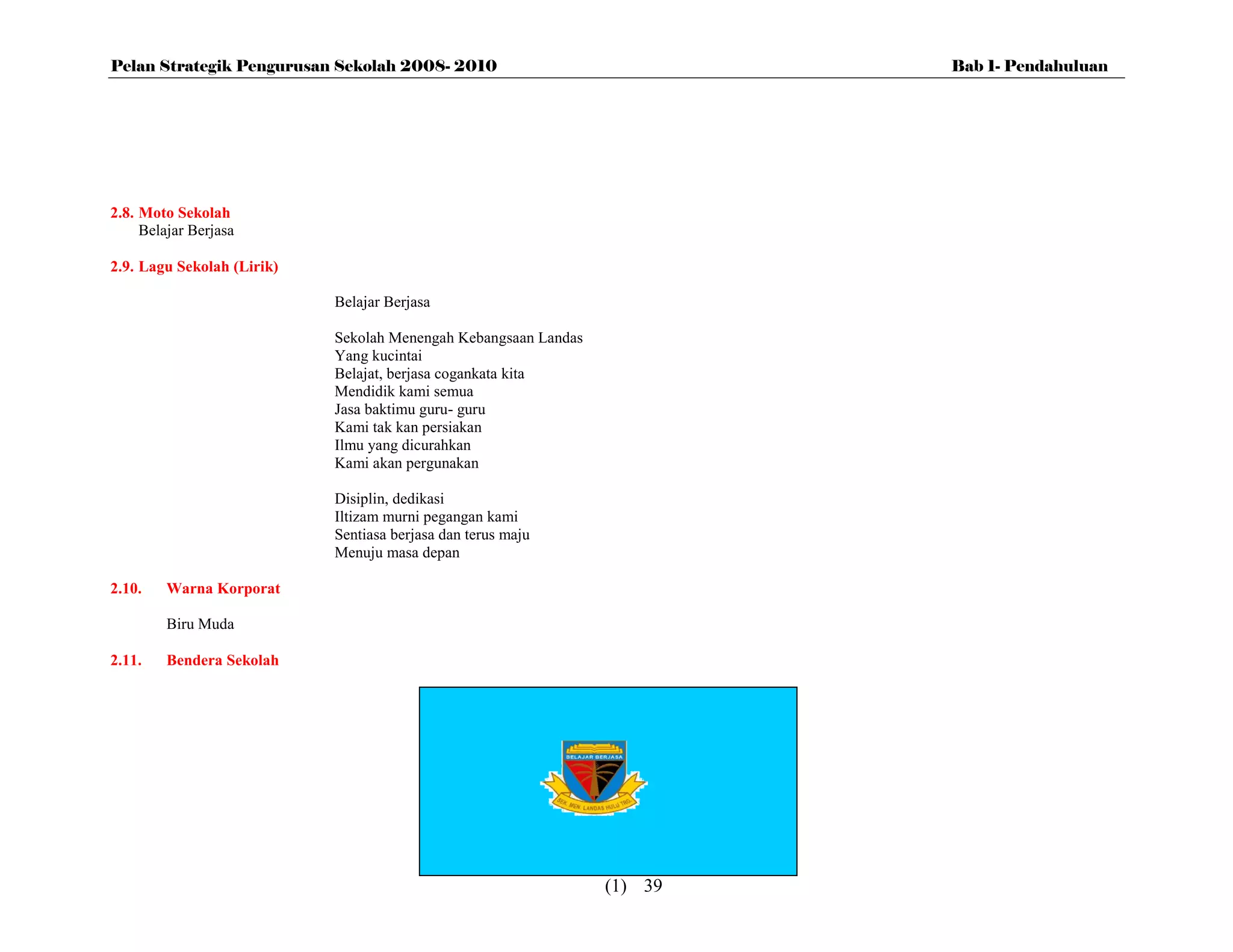 Pelan Strategik Pengurusan Sekolah 2008- 2010                             Bab 1- Pendahuluan




2.8. Moto Sekolah
     Belajar Berjasa

2.9. Lagu Sekolah (Lirik)

                            Belajar Berjasa

                            Sekolah Menengah Kebangsaan Landas
                            Yang kucintai
                            Belajat, berjasa cogankata kita
                            Mendidik kami semua
                            Jasa baktimu guru- guru
                            Kami tak kan persiakan
                            Ilmu yang dicurahkan
                            Kami akan pergunakan

                            Disiplin, dedikasi
                            Iltizam murni pegangan kami
                            Sentiasa berjasa dan terus maju
                            Menuju masa depan

2.10.    Warna Korporat

         Biru Muda

2.11.    Bendera Sekolah




                                                                 (1) 39
 