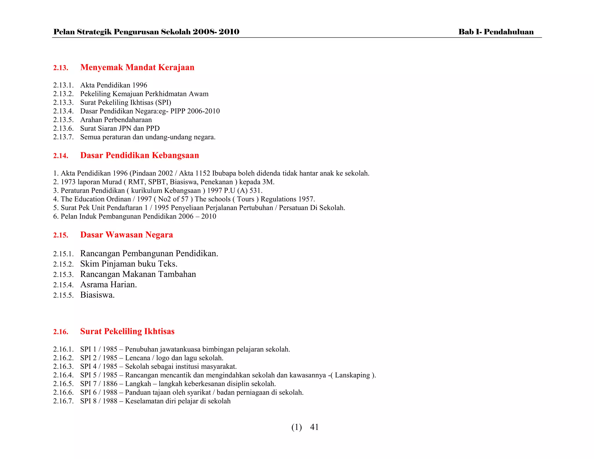 Pelan Strategik Pengurusan Sekolah 2008- 2010                                                           Bab 1- Pendahuluan



2.13.     Menyemak Mandat Kerajaan
2.13.1.   Akta Pendidikan 1996
2.13.2.   Pekeliling Kemajuan Perkhidmatan Awam
2.13.3.   Surat Pekeliling Ikhtisas (SPI)
2.13.4.   Dasar Pendidikan Negara:eg- PIPP 2006-2010
2.13.5.   Arahan Perbendaharaan
2.13.6.   Surat Siaran JPN dan PPD
2.13.7.   Semua peraturan dan undang-undang negara.

2.14.     Dasar Pendidikan Kebangsaan
1. Akta Pendidikan 1996 (Pindaan 2002 / Akta 1152 Ibubapa boleh didenda tidak hantar anak ke sekolah.
2. 1973 laporan Murad ( RMT, SPBT, Biasiswa, Penekanan ) kepada 3M.
3. Peraturan Pendidikan ( kurikulum Kebangsaan ) 1997 P.U (A) 531.
4. The Education Ordinan / 1997 ( No2 of 57 ) The schools ( Tours ) Regulations 1957.
5. Surat Pek Unit Pendaftaran 1 / 1995 Penyeliaan Perjalanan Pertubuhan / Persatuan Di Sekolah.
6. Pelan Induk Pembangunan Pendidikan 2006 – 2010

2.15.     Dasar Wawasan Negara

2.15.1.   Rancangan Pembangunan Pendidikan.
2.15.2.   Skim Pinjaman buku Teks.
2.15.3.   Rancangan Makanan Tambahan
2.15.4.   Asrama Harian.
2.15.5.   Biasiswa.



2.16.     Surat Pekeliling Ikhtisas
2.16.1.   SPI 1 / 1985 – Penubuhan jawatankuasa bimbingan pelajaran sekolah.
2.16.2.   SPI 2 / 1985 – Lencana / logo dan lagu sekolah.
2.16.3.   SPI 4 / 1985 – Sekolah sebagai institusi masyarakat.
2.16.4.   SPI 5 / 1985 – Rancangan mencantik dan mengindahkan sekolah dan kawasannya -( Lanskaping ).
2.16.5.   SPI 7 / 1886 – Langkah – langkah keberkesanan disiplin sekolah.
2.16.6.   SPI 6 / 1988 – Panduan tajaan oleh syarikat / badan perniagaan di sekolah.
2.16.7.   SPI 8 / 1988 – Keselamatan diri pelajar di sekolah


                                                                            (1) 41
 
