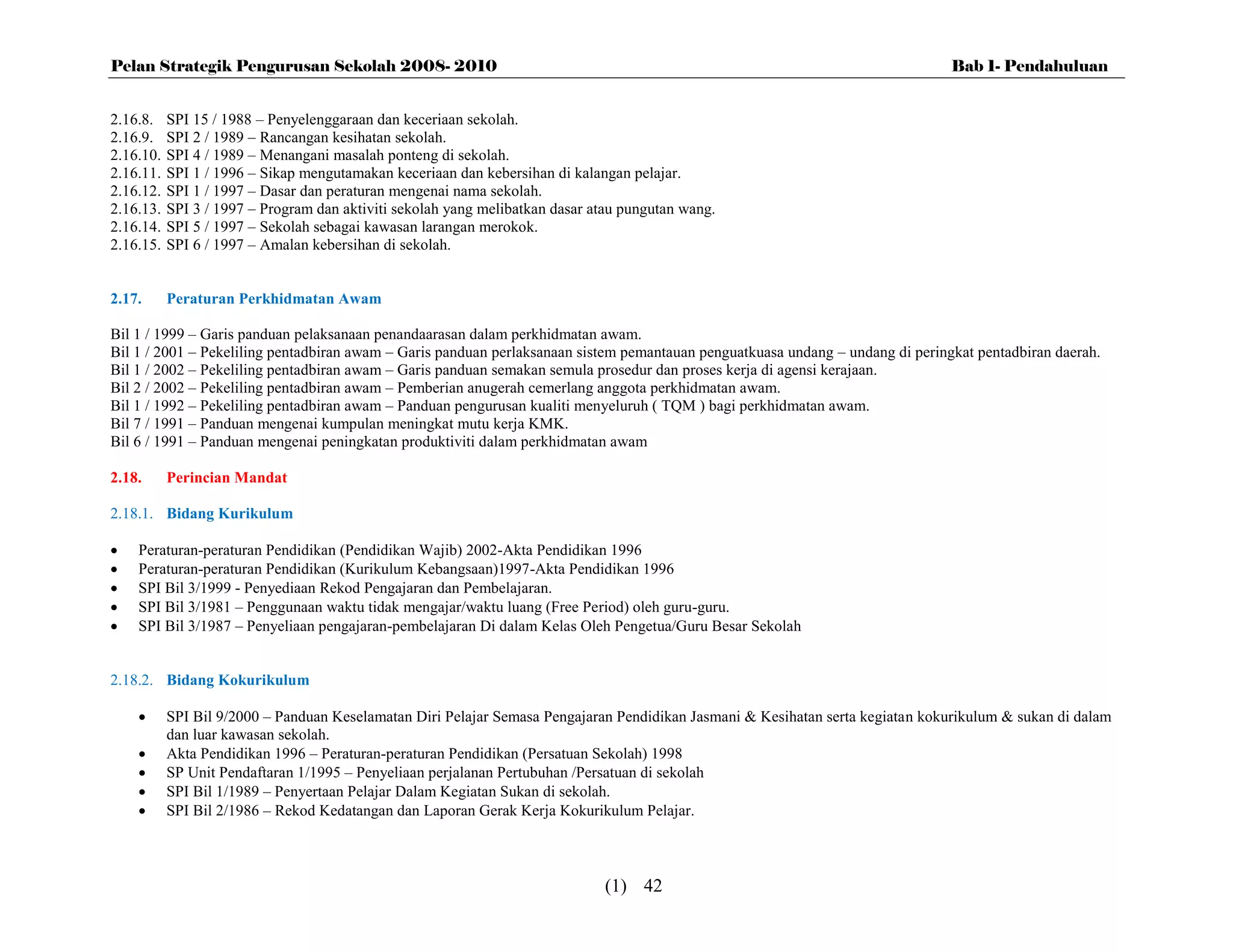 Pelan Strategik Pengurusan Sekolah 2008- 2010                                                                                   Bab 1- Pendahuluan


2.16.8.    SPI 15 / 1988 – Penyelenggaraan dan keceriaan sekolah.
2.16.9.    SPI 2 / 1989 – Rancangan kesihatan sekolah.
2.16.10.   SPI 4 / 1989 – Menangani masalah ponteng di sekolah.
2.16.11.   SPI 1 / 1996 – Sikap mengutamakan keceriaan dan kebersihan di kalangan pelajar.
2.16.12.   SPI 1 / 1997 – Dasar dan peraturan mengenai nama sekolah.
2.16.13.   SPI 3 / 1997 – Program dan aktiviti sekolah yang melibatkan dasar atau pungutan wang.
2.16.14.   SPI 5 / 1997 – Sekolah sebagai kawasan larangan merokok.
2.16.15.   SPI 6 / 1997 – Amalan kebersihan di sekolah.


2.17.      Peraturan Perkhidmatan Awam

Bil 1 / 1999 – Garis panduan pelaksanaan penandaarasan dalam perkhidmatan awam.
Bil 1 / 2001 – Pekeliling pentadbiran awam – Garis panduan perlaksanaan sistem pemantauan penguatkuasa undang – undang di peringkat pentadbiran daerah.
Bil 1 / 2002 – Pekeliling pentadbiran awam – Garis panduan semakan semula prosedur dan proses kerja di agensi kerajaan.
Bil 2 / 2002 – Pekeliling pentadbiran awam – Pemberian anugerah cemerlang anggota perkhidmatan awam.
Bil 1 / 1992 – Pekeliling pentadbiran awam – Panduan pengurusan kualiti menyeluruh ( TQM ) bagi perkhidmatan awam.
Bil 7 / 1991 – Panduan mengenai kumpulan meningkat mutu kerja KMK.
Bil 6 / 1991 – Panduan mengenai peningkatan produktiviti dalam perkhidmatan awam

2.18.      Perincian Mandat

2.18.1. Bidang Kurikulum

   Peraturan-peraturan Pendidikan (Pendidikan Wajib) 2002-Akta Pendidikan 1996
   Peraturan-peraturan Pendidikan (Kurikulum Kebangsaan)1997-Akta Pendidikan 1996
   SPI Bil 3/1999 - Penyediaan Rekod Pengajaran dan Pembelajaran.
   SPI Bil 3/1981 – Penggunaan waktu tidak mengajar/waktu luang (Free Period) oleh guru-guru.
   SPI Bil 3/1987 – Penyeliaan pengajaran-pembelajaran Di dalam Kelas Oleh Pengetua/Guru Besar Sekolah


2.18.2. Bidang Kokurikulum

          SPI Bil 9/2000 – Panduan Keselamatan Diri Pelajar Semasa Pengajaran Pendidikan Jasmani & Kesihatan serta kegiatan kokurikulum & sukan di dalam
           dan luar kawasan sekolah.
          Akta Pendidikan 1996 – Peraturan-peraturan Pendidikan (Persatuan Sekolah) 1998
          SP Unit Pendaftaran 1/1995 – Penyeliaan perjalanan Pertubuhan /Persatuan di sekolah
          SPI Bil 1/1989 – Penyertaan Pelajar Dalam Kegiatan Sukan di sekolah.
          SPI Bil 2/1986 – Rekod Kedatangan dan Laporan Gerak Kerja Kokurikulum Pelajar.



                                                                              (1) 42
 