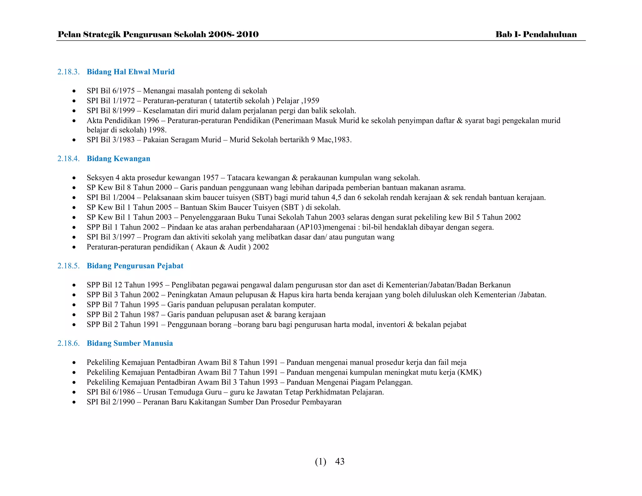 Pelan Strategik Pengurusan Sekolah 2008- 2010                                                                                  Bab 1- Pendahuluan



2.18.3. Bidang Hal Ehwal Murid

      SPI Bil 6/1975 – Menangai masalah ponteng di sekolah
      SPI Bil 1/1972 – Peraturan-peraturan ( tatatertib sekolah ) Pelajar ,1959
      SPI Bil 8/1999 – Keselamatan diri murid dalam perjalanan pergi dan balik sekolah.
      Akta Pendidikan 1996 – Peraturan-peraturan Pendidikan (Penerimaan Masuk Murid ke sekolah penyimpan daftar & syarat bagi pengekalan murid
       belajar di sekolah) 1998.
      SPI Bil 3/1983 – Pakaian Seragam Murid – Murid Sekolah bertarikh 9 Mac,1983.

2.18.4. Bidang Kewangan

      Seksyen 4 akta prosedur kewangan 1957 – Tatacara kewangan & perakaunan kumpulan wang sekolah.
      SP Kew Bil 8 Tahun 2000 – Garis panduan penggunaan wang lebihan daripada pemberian bantuan makanan asrama.
      SPI Bil 1/2004 – Pelaksanaan skim baucer tuisyen (SBT) bagi murid tahun 4,5 dan 6 sekolah rendah kerajaan & sek rendah bantuan kerajaan.
      SP Kew Bil 1 Tahun 2005 – Bantuan Skim Baucer Tuisyen (SBT ) di sekolah.
      SP Kew Bil 1 Tahun 2003 – Penyelenggaraan Buku Tunai Sekolah Tahun 2003 selaras dengan surat pekeliling kew Bil 5 Tahun 2002
      SPP Bil 1 Tahun 2002 – Pindaan ke atas arahan perbendaharaan (AP103)mengenai : bil-bil hendaklah dibayar dengan segera.
      SPI Bil 3/1997 – Program dan aktiviti sekolah yang melibatkan dasar dan/ atau pungutan wang
      Peraturan-peraturan pendidikan ( Akaun & Audit ) 2002

2.18.5. Bidang Pengurusan Pejabat

      SPP Bil 12 Tahun 1995 – Penglibatan pegawai pengawal dalam pengurusan stor dan aset di Kementerian/Jabatan/Badan Berkanun
      SPP Bil 3 Tahun 2002 – Peningkatan Amaun pelupusan & Hapus kira harta benda kerajaan yang boleh diluluskan oleh Kementerian /Jabatan.
      SPP Bil 7 Tahun 1995 – Garis panduan pelupusan peralatan komputer.
      SPP Bil 2 Tahun 1987 – Garis panduan pelupusan aset & barang kerajaan
      SPP Bil 2 Tahun 1991 – Penggunaan borang –borang baru bagi pengurusan harta modal, inventori & bekalan pejabat

2.18.6. Bidang Sumber Manusia

      Pekeliling Kemajuan Pentadbiran Awam Bil 8 Tahun 1991 – Panduan mengenai manual prosedur kerja dan fail meja
      Pekeliling Kemajuan Pentadbiran Awam Bil 7 Tahun 1991 – Panduan mengenai kumpulan meningkat mutu kerja (KMK)
      Pekeliling Kemajuan Pentadbiran Awam Bil 3 Tahun 1993 – Panduan Mengenai Piagam Pelanggan.
      SPI Bil 6/1986 – Urusan Temuduga Guru – guru ke Jawatan Tetap Perkhidmatan Pelajaran.
      SPI Bil 2/1990 – Peranan Baru Kakitangan Sumber Dan Prosedur Pembayaran




                                                                          (1) 43
 