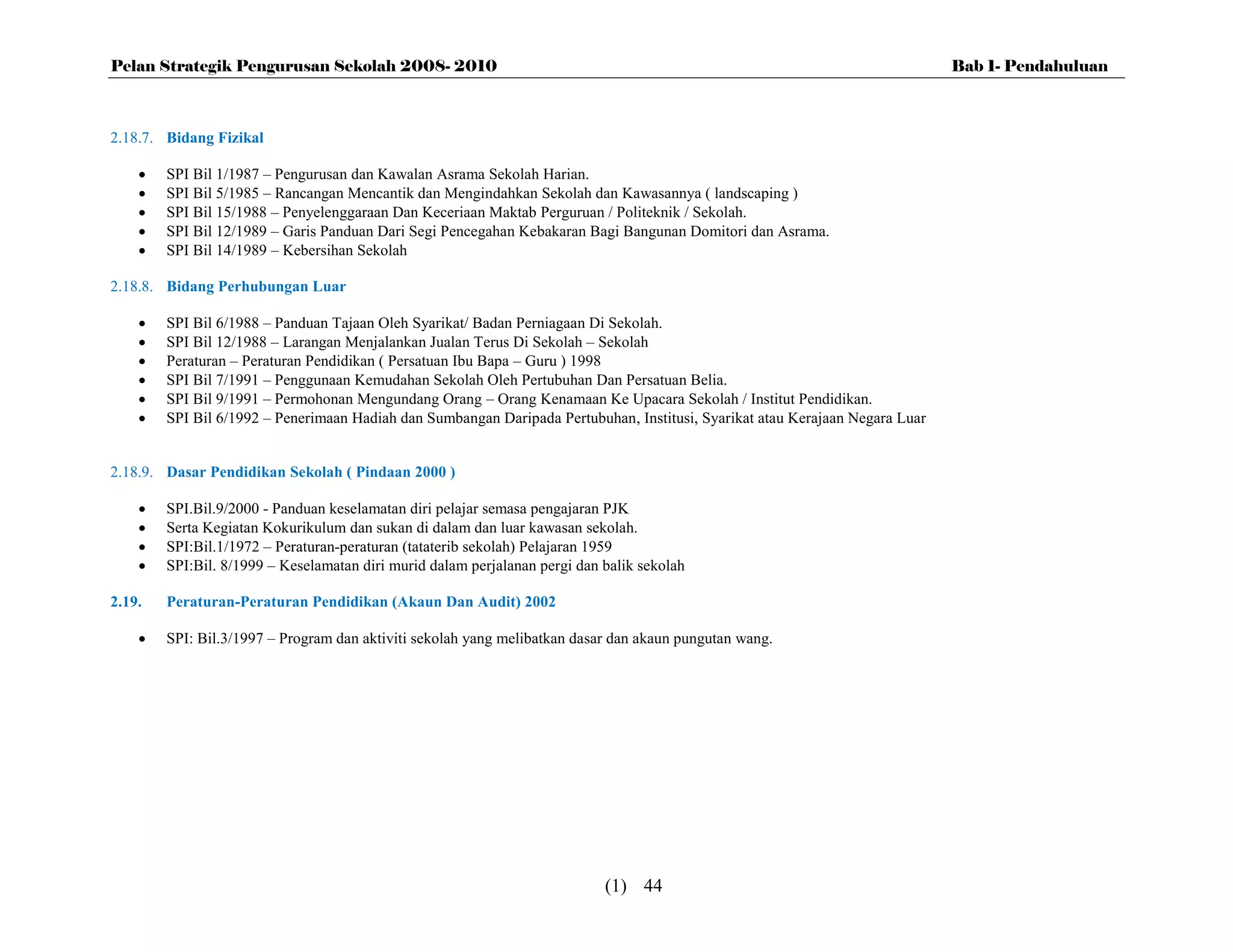Pelan Strategik Pengurusan Sekolah 2008- 2010                                                                                 Bab 1- Pendahuluan



2.18.7. Bidang Fizikal

       SPI Bil 1/1987 – Pengurusan dan Kawalan Asrama Sekolah Harian.
       SPI Bil 5/1985 – Rancangan Mencantik dan Mengindahkan Sekolah dan Kawasannya ( landscaping )
       SPI Bil 15/1988 – Penyelenggaraan Dan Keceriaan Maktab Perguruan / Politeknik / Sekolah.
       SPI Bil 12/1989 – Garis Panduan Dari Segi Pencegahan Kebakaran Bagi Bangunan Domitori dan Asrama.
       SPI Bil 14/1989 – Kebersihan Sekolah

2.18.8. Bidang Perhubungan Luar

       SPI Bil 6/1988 – Panduan Tajaan Oleh Syarikat/ Badan Perniagaan Di Sekolah.
       SPI Bil 12/1988 – Larangan Menjalankan Jualan Terus Di Sekolah – Sekolah
       Peraturan – Peraturan Pendidikan ( Persatuan Ibu Bapa – Guru ) 1998
       SPI Bil 7/1991 – Penggunaan Kemudahan Sekolah Oleh Pertubuhan Dan Persatuan Belia.
       SPI Bil 9/1991 – Permohonan Mengundang Orang – Orang Kenamaan Ke Upacara Sekolah / Institut Pendidikan.
       SPI Bil 6/1992 – Penerimaan Hadiah dan Sumbangan Daripada Pertubuhan, Institusi, Syarikat atau Kerajaan Negara Luar


2.18.9. Dasar Pendidikan Sekolah ( Pindaan 2000 )

       SPI.Bil.9/2000 - Panduan keselamatan diri pelajar semasa pengajaran PJK
       Serta Kegiatan Kokurikulum dan sukan di dalam dan luar kawasan sekolah.
       SPI:Bil.1/1972 – Peraturan-peraturan (tataterib sekolah) Pelajaran 1959
       SPI:Bil. 8/1999 – Keselamatan diri murid dalam perjalanan pergi dan balik sekolah

2.19.   Peraturan-Peraturan Pendidikan (Akaun Dan Audit) 2002

       SPI: Bil.3/1997 – Program dan aktiviti sekolah yang melibatkan dasar dan akaun pungutan wang.




                                                                            (1) 44
 