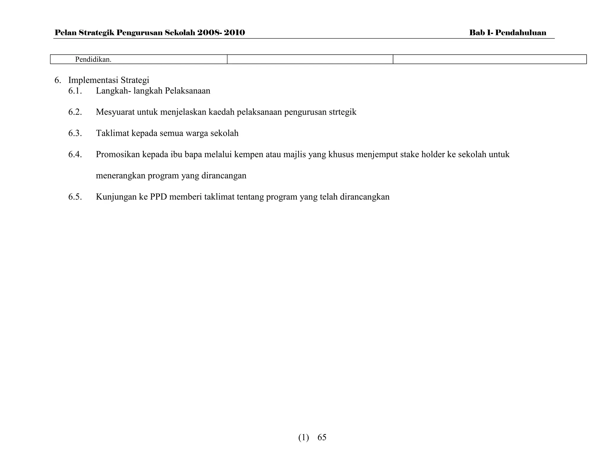 Pelan Strategik Pengurusan Sekolah 2008- 2010                                                            Bab 1- Pendahuluan


     Pendidikan.

6. Implementasi Strategi
   6.1. Langkah- langkah Pelaksanaan

   6.2.    Mesyuarat untuk menjelaskan kaedah pelaksanaan pengurusan strtegik

   6.3.    Taklimat kepada semua warga sekolah

   6.4.    Promosikan kepada ibu bapa melalui kempen atau majlis yang khusus menjemput stake holder ke sekolah untuk

           menerangkan program yang dirancangan

   6.5.    Kunjungan ke PPD memberi taklimat tentang program yang telah dirancangkan




                                                              (1) 65
 
