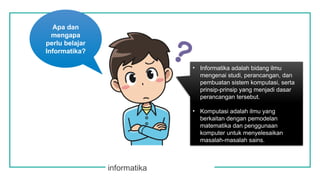 informatika
Apa dan
mengapa
perlu belajar
Informatika?
• Informatika adalah bidang ilmu
mengenai studi, perancangan, dan
pembuatan sistem komputasi, serta
prinsip-prinsip yang menjadi dasar
perancangan tersebut.
• Komputasi adalah ilmu yang
berkaitan dengan pemodelan
matematika dan penggunaan
komputer untuk menyelesaikan
masalah-masalah sains.
 