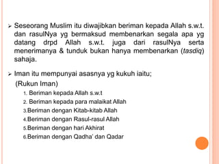  Seseorang Muslim itu diwajibkan beriman kepada Allah s.w.t.
dan rasulNya yg bermaksud membenarkan segala apa yg
datang drpd Allah s.w.t. juga dari rasulNya serta
menerimanya & tunduk bukan hanya membenarkan (tasdiq)
sahaja.
 Iman itu mempunyai asasnya yg kukuh iaitu;
(Rukun Iman)
1. Beriman kepada Allah s.w.t
2. Beriman kepada para malaikat Allah
3.Beriman dengan Kitab-kitab Allah
4.Beriman dengan Rasul-rasul Allah
5.Beriman dengan hari Akhirat
6.Beriman dengan Qadha’ dan Qadar
 