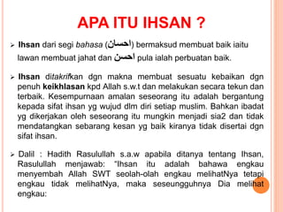APA ITU IHSAN ?
 Ihsan dari segi bahasa (‫احسان‬) bermaksud membuat baik iaitu
lawan membuat jahat dan ‫احسن‬ pula ialah perbuatan baik.
 Ihsan ditakrifkan dgn makna membuat sesuatu kebaikan dgn
penuh keikhlasan kpd Allah s.w.t dan melakukan secara tekun dan
terbaik. Kesempurnaan amalan seseorang itu adalah bergantung
kepada sifat ihsan yg wujud dlm diri setiap muslim. Bahkan ibadat
yg dikerjakan oleh seseorang itu mungkin menjadi sia2 dan tidak
mendatangkan sebarang kesan yg baik kiranya tidak disertai dgn
sifat ihsan.
 Dalil : Hadith Rasulullah s.a.w apabila ditanya tentang Ihsan,
Rasulullah menjawab: “Ihsan itu adalah bahawa engkau
menyembah Allah SWT seolah-olah engkau melihatNya tetapi
engkau tidak melihatNya, maka seseungguhnya Dia melihat
engkau:
 