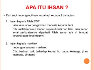 APA ITU IHSAN ?
 Dari segi hubungan, ihsan terbahagi kepada 2 bahagian:
1. Ihsan kepada Allah SWT
Iaitu kemuncak pengabdian manusia kepada Ilahi.
Cth: melaksanakan ibadah sepenuh hati dan teliti. Iaitu sedar
amal perbuatannya diperhati Allah sama ada di tempat
terbuka atau tersembunyi.
2. Ihsan kepada makhluk
hubungan sesama makhluk.
Cth: berbuat baik terhadap kedua ibu bapa, keluarga, jiran
tetangga, binatang
 