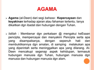 AGAMA
 Agama (al-Deen) dari segi bahasa : Kepercayaan dan
keyakinan terhadap ajaran atau fahaman tertentu. Ianya
dikaitkan dgn ibadat dan hubungan dengan Tuhan.
 Istilah : Membenar dgn perkataan @ mengakui keEsaan
pencipta, mempercayai dan menyakini Pencipta serta apa
yang disampaikanya, dengan sepenuh hati dan
membuktikannya dgn amalan, di samping melakukan apa
yang diperintah serta meninggalkan apa yang dilarang. Al-
Deen mencakupi segenap aspek kehidupan, termasuk
hubungan manusia dgn Tuhan, hubungan manusia dgn
manusia dan hubungan manusia dgn alam.
 