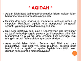 * AQIDAH *
 Aqidah ialah asas paling utama tamadun Islam. Aqidah Islam
bersumberkan al-Quran dan as-Sunnah.
 Definisi dari segi bahasa ia membawa maksud ikatan @
simpulan. Perkataan aqidah juga mempunyai pengertian
sesuatu yg menguatkan dan mengukuhkan.
 Dari segi istilahnya pula ialah : Kepercayaan dan keyakinan
yg teguh terhadap segala perkara yg disampaikan oleh Nabi
Muhammad s.a.w yg erat dan tersimpul kuat sehingga tidak
mungkin terurai / tercerai dgn apa cara sekalipun.
 Asas aqidah Islam ialah : Beriman kpd Allah s.w.t para
malaikatNya, kitab-kitabNya, para rasulNya, percaya pada
hari Akhirat dan qada’ dan qadar. Aqidah Islam tidak boleh
dipaksa semua orang mempercayainya
 