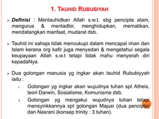 1. TAUHID RUBUBIYAH
 Definisi : Mentauhidkan Allah s.w.t. sbg pencipta alam,
mengurus & mentadbir, menghidupkan, mematikan,
mendatangkan manfaat, mudarat dsb.
 Tauhid ini sahaja tidak mencukupi dalam mencapai iman dan
Islam kerana org kafir juga menyedari & mengetahui segala
keupayaan Allah s.w.t tetapi tidak mahu menyerah diri
kepadaNya.
 Dua golongan manusia yg ingkar akan tauhid Rububiyyah
iaitu :
i. Golongan yg ingkar akan wujudnya tuhan spt Atheis,
teori Darwin, Sosialisme, Komunisme dsb.
ii. Golongan yg mengakui wujudnya tuhan tetapi
mensyirikkannya spt golongan Majusi (dua pencipta)
dan Nasrani (konsep trinity : 3 tuhan).
 