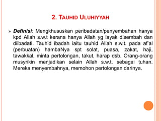2. TAUHID ULUHIYYAH
 Definisi: Mengkhususkan peribadatan/penyembahan hanya
kpd Allah s.w.t kerana hanya Allah yg layak disembah dan
diibadati. Tauhid ibadah iaitu tauhid Allah s.w.t. pada af’al
(perbuatan) hambaNya spt solat, puasa, zakat, haji,
tawakkal, minta pertolongan, takut, harap dsb. Orang-orang
musyrikin menjadikan selain Allah s.w.t. sebagai tuhan.
Mereka menyembahnya, memohon pertolongan darinya.
 