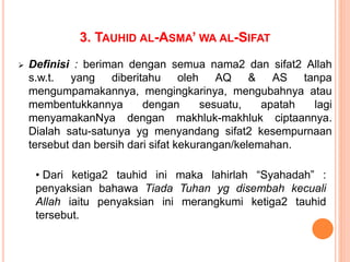 3. TAUHID AL-ASMA’ WA AL-SIFAT
 Definisi : beriman dengan semua nama2 dan sifat2 Allah
s.w.t. yang diberitahu oleh AQ & AS tanpa
mengumpamakannya, mengingkarinya, mengubahnya atau
membentukkannya dengan sesuatu, apatah lagi
menyamakanNya dengan makhluk-makhluk ciptaannya.
Dialah satu-satunya yg menyandang sifat2 kesempurnaan
tersebut dan bersih dari sifat kekurangan/kelemahan.
• Dari ketiga2 tauhid ini maka lahirlah “Syahadah” :
penyaksian bahawa Tiada Tuhan yg disembah kecuali
Allah iaitu penyaksian ini merangkumi ketiga2 tauhid
tersebut.
 