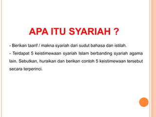 APA ITU SYARIAH ?
- Berikan taarif / makna syariah dari sudut bahasa dan istilah.
- Terdapat 5 keistimewaan syariah Islam berbanding syariah agama
lain. Sebutkan, huraikan dan berikan contoh 5 keistimewaan tersebut
secara terperinci.
 