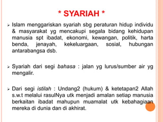 * SYARIAH *
 Islam menggariskan syariah sbg peraturan hidup individu
& masyarakat yg mencakupi segala bidang kehidupan
manusia spt ibadat, ekonomi, kewangan, politik, harta
benda, jenayah, kekeluargaan, sosial, hubungan
antarabangsa dsb.
 Syariah dari segi bahasa : jalan yg lurus/sumber air yg
mengalir.
 Dari segi istilah : Undang2 (hukum) & ketetapan2 Allah
s.w.t melalui rasulNya utk menjadi amalan setiap manusia
berkaitan ibadat mahupun muamalat utk kebahagiaan
mereka di dunia dan di akhirat.
 