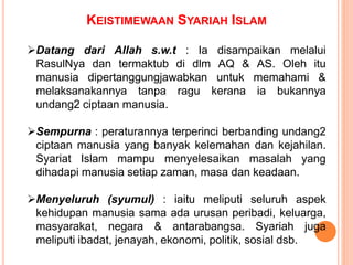 Datang dari Allah s.w.t : Ia disampaikan melalui
RasulNya dan termaktub di dlm AQ & AS. Oleh itu
manusia dipertanggungjawabkan untuk memahami &
melaksanakannya tanpa ragu kerana ia bukannya
undang2 ciptaan manusia.
Sempurna : peraturannya terperinci berbanding undang2
ciptaan manusia yang banyak kelemahan dan kejahilan.
Syariat Islam mampu menyelesaikan masalah yang
dihadapi manusia setiap zaman, masa dan keadaan.
Menyeluruh (syumul) : iaitu meliputi seluruh aspek
kehidupan manusia sama ada urusan peribadi, keluarga,
masyarakat, negara & antarabangsa. Syariah juga
meliputi ibadat, jenayah, ekonomi, politik, sosial dsb.
KEISTIMEWAAN SYARIAH ISLAM
 