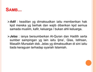 Adil : keadilan yg dimaksudkan iaitu memberikan hak
kpd mereka yg berhak dan wajib diberikan kpd semua
samada muslim, kafir, keluarga / bukan ahli keluarga.
Jelas : ianya bersumberkan Al-Quran dan Hadith serta
sumber sampingan yg lain iaitu Ijma’, Qias, Istihsan,
Masalih Mursalah dsb. Jelas yg dimaksudkan di sini iaitu
tiada keraguan terhadap syariah Islamiah.
SAMB...
 