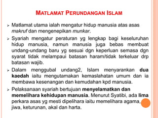MATLAMAT PERUNDANGAN ISLAM
 Matlamat utama ialah mengatur hidup manusia atas asas
makruf dan mengenepikan munkar.
 Syariah mengatur peraturan yg lengkap bagi keseluruhan
hidup manusia, namun manusia juga bebas membuat
undang-undang baru yg sesuai dgn keperluan semasa dgn
syarat tidak melampaui batasan haram/tidak terkeluar drp
batasan wajib.
 Dalam menggubal undang2, Islam menyarankan dua
kaedah iaitu mengutamakan kemaslahatan umum dan ia
membawa kesenangan dan kemudahan kpd manusia.
 Pelaksanaan syariah bertujuan menyelamatkan dan
memelihara kehidupan manusia. Menurut Syatibi, ada lima
perkara asas yg mesti dipelihara iaitu memelihara agama,
jiwa, keturunan, akal dan harta.
 