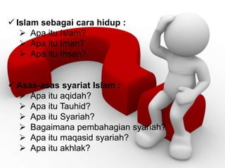  Islam sebagai cara hidup :
 Apa itu Islam?
 Apa itu Iman?
 Apa itu Ihsan?
 Asas-asas syariat Islam :
 Apa itu aqidah?
 Apa itu Tauhid?
 Apa itu Syariah?
 Bagaimana pembahagian syariah?
 Apa itu maqasid syariah?
 Apa itu akhlak?
 
