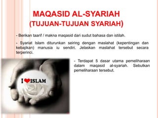 MAQASID AL-SYARIAH
(TUJUAN-TUJUAN SYARIAH)
- Berikan taarif / makna maqasid dari sudut bahasa dan istilah.
- Syariat Islam diturunkan seiring dengan maslahat (kepentingan dan
kebajikan) manusia iu sendiri. Jelaskan maslahat tersebut secara
terperinci.
- Terdapat 5 dasar utama pemeliharaan
dalam maqasid al-syariah. Sebutkan
pemeliharaan tersebut.
 