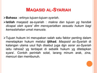 Bahasa : ertinya tujuan-tujuan syariah.
Istilah maqasid as-syariah : makna dan tujuan yg hendak
dicapai oleh syara’ dlm mensyariatkan sesuatu hukum bagi
kemaslahatan umat manusia.
Tujuan hukum ini merupakan salah satu faktor penting dalam
menetapkan hukum melalui ijtihad. Maqasid as-Syariah di
kalangan ulama usul fiqh disebut juga dgn asrar as-Syariah
iaitu rahsia2 yg terdapat di sebalik hukum yg ditetapkan
syara’. Contoh perintah solat, larang minum arak, zina,
mencuri dan membunuh.
MAQASID AL-SYARIAH
 