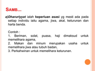 SAMB...
a)Dharuriyyat ialah keperluan asasi yg mesti ada pada
setiap individu iaitu agama, jiwa, akal, keturunan dan
harta benda.
Contoh :
1. Beriman, solat, puasa, haji dimaksud untuk
memelihara agama,
2. Makan dan minum merupakan usaha untuk
memelihara jiwa atau tubuh badan,
3. Perkahwinan untuk memelihara keturunan.
 