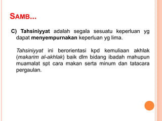 SAMB...
C) Tahsiniyyat adalah segala sesuatu keperluan yg
dapat menyempurnakan keperluan yg lima.
Tahsiniyyat ini berorientasi kpd kemuliaan akhlak
(makarim al-akhlak) baik dlm bidang ibadah mahupun
muamalat spt cara makan serta minum dan tatacara
pergaulan.
 
