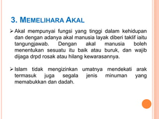3. MEMELIHARA AKAL
 Akal mempunyai fungsi yang tinggi dalam kehidupan
dan dengan adanya akal manusia layak diberi taklif iaitu
tangungjawab. Dengan akal manusia boleh
menentukan sesuatu itu baik atau buruk, dan wajib
dijaga drpd rosak atau hilang kewarasannya.
 Islam tidak mengizinkan umatnya mendekati arak
termasuk juga segala jenis minuman yang
memabukkan dan dadah.
 