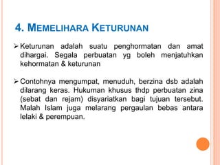 4. MEMELIHARA KETURUNAN
 Keturunan adalah suatu penghormatan dan amat
dihargai. Segala perbuatan yg boleh menjatuhkan
kehormatan & keturunan
 Contohnya mengumpat, menuduh, berzina dsb adalah
dilarang keras. Hukuman khusus thdp perbuatan zina
(sebat dan rejam) disyariatkan bagi tujuan tersebut.
Malah Islam juga melarang pergaulan bebas antara
lelaki & perempuan.
 