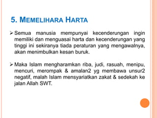 5. MEMELIHARA HARTA
 Semua manusia mempunyai kecenderungan ingin
memiliki dan menguasai harta dan kecenderungan yang
tinggi ini sekiranya tiada peraturan yang mengawalnya,
akan menimbulkan kesan buruk.
 Maka Islam mengharamkan riba, judi, rasuah, menipu,
mencuri, merompak & amalan2 yg membawa unsur2
negatif, malah Islam mensyariatkan zakat & sedekah ke
jalan Allah SWT.
 