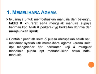 1. MEMELIHARA AGAMA
 tujuannya untuk membebaskan manusia dari belenggu
taklid & khurafat serta mengajak manusia supaya
beriman kpd Allah & perkara2 yg berkaitan dgnnya dan
menjauhkan syirik
 Contoh : perintah solat & puasa merupakan salah satu
matlamat syariah utk memelihara agama kerana solat
dpt menghindar dari perbuatan keji & mungkar
manakala puasa dpt menundukkan hawa nafsu
manusia.
 
