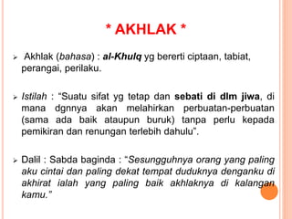 * AKHLAK *
 Akhlak (bahasa) : al-Khulq yg bererti ciptaan, tabiat,
perangai, perilaku.
 Istilah : “Suatu sifat yg tetap dan sebati di dlm jiwa, di
mana dgnnya akan melahirkan perbuatan-perbuatan
(sama ada baik ataupun buruk) tanpa perlu kepada
pemikiran dan renungan terlebih dahulu”.
 Dalil : Sabda baginda : “Sesungguhnya orang yang paling
aku cintai dan paling dekat tempat duduknya denganku di
akhirat ialah yang paling baik akhlaknya di kalangan
kamu.”
 